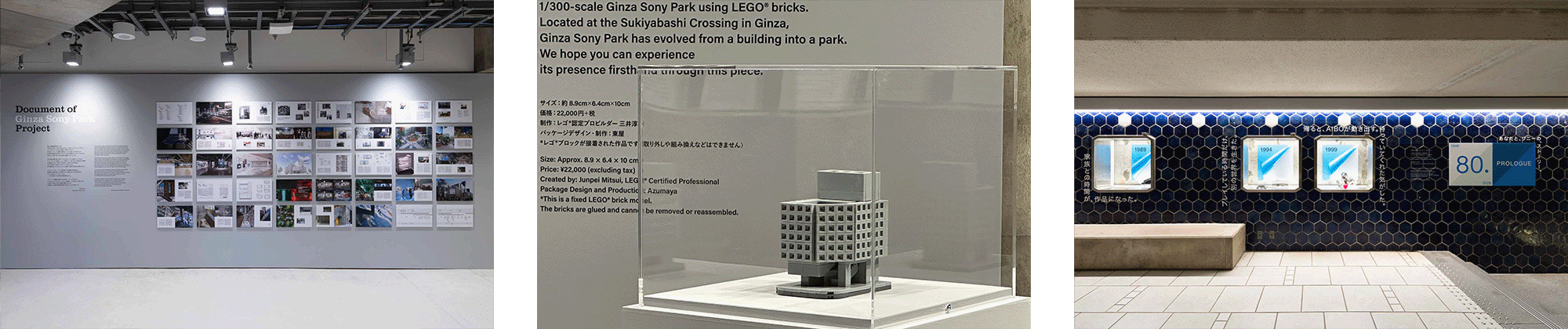 Display of “Document of Ginza Sony Park Project,” presenting part of the record of the rebuilding process through photographs, drawings, and texts. A 1/300-scale LEGO® model of Ginza Sony Park, displayed in the venue as a product created and sold in conjunction with the exhibition. Display “80. -Your Story with Sony.-.” in the tiled gallery, featuring visuals and texts arranged by era.
